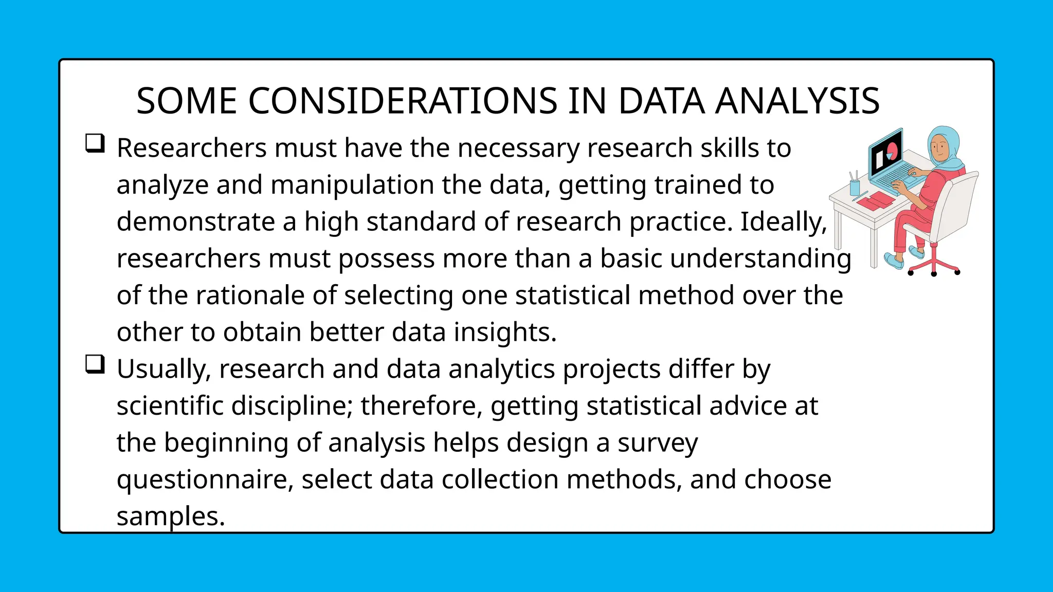 SOME CONSIDERATIONS IN DATA ANALYSIS
 Researchers must have the necessary research skills to
analyze and manipulation the data, getting trained to
demonstrate a high standard of research practice. Ideally,
researchers must possess more than a basic understanding
of the rationale of selecting one statistical method over the
other to obtain better data insights.
 Usually, research and data analytics projects differ by
scientific discipline; therefore, getting statistical advice at
the beginning of analysis helps design a survey
questionnaire, select data collection methods, and choose
samples.
 