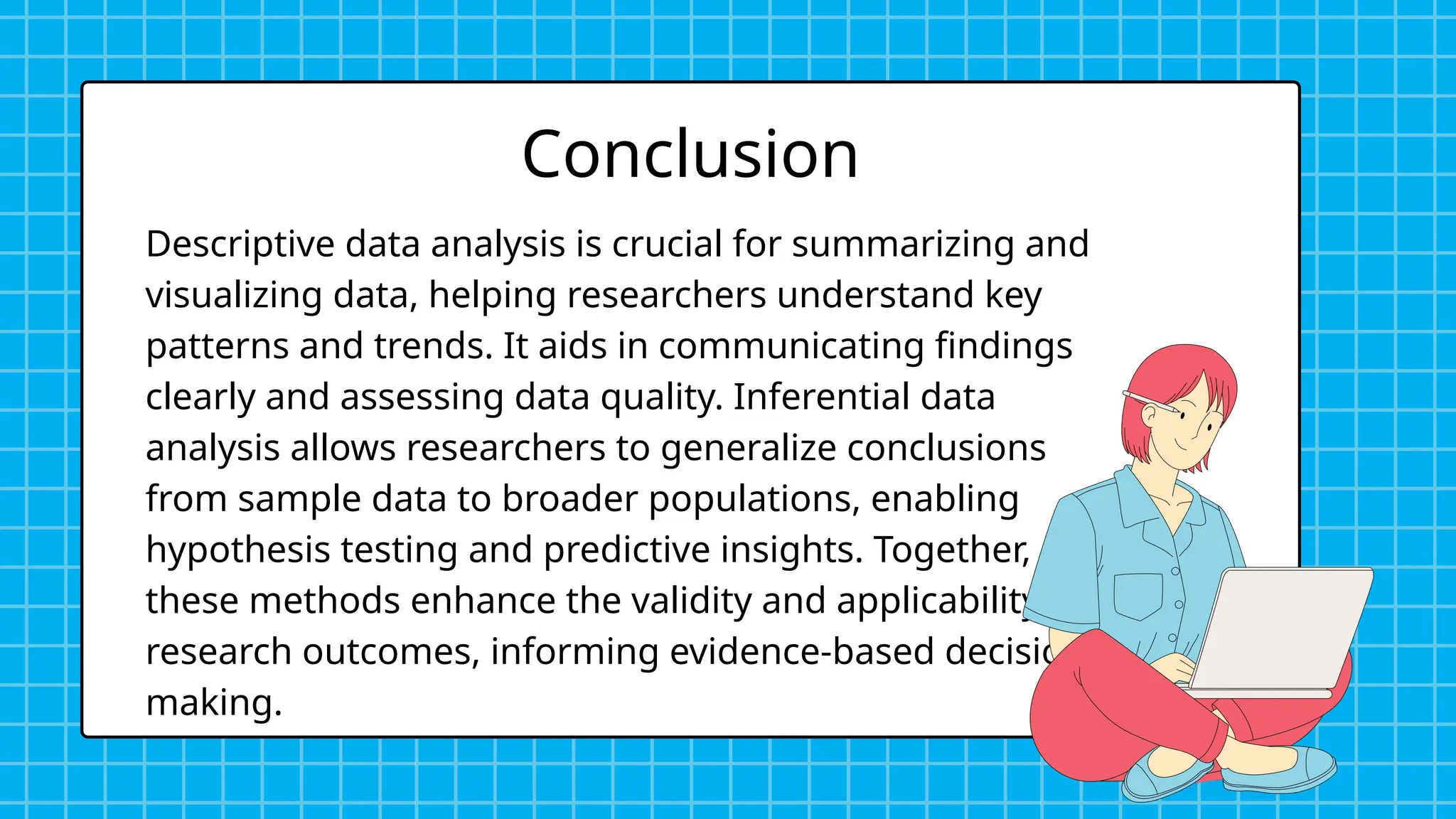 Descriptive data analysis is crucial for summarizing and
visualizing data, helping researchers understand key
patterns and trends. It aids in communicating findings
clearly and assessing data quality. Inferential data
analysis allows researchers to generalize conclusions
from sample data to broader populations, enabling
hypothesis testing and predictive insights. Together,
these methods enhance the validity and applicability of
research outcomes, informing evidence-based decision-
making.
Conclusion
 