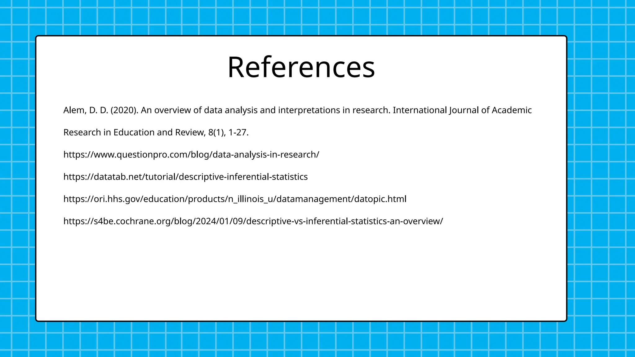 Alem, D. D. (2020). An overview of data analysis and interpretations in research. International Journal of Academic
Research in Education and Review, 8(1), 1-27.
https://www.questionpro.com/blog/data-analysis-in-research/
https://datatab.net/tutorial/descriptive-inferential-statistics
https://ori.hhs.gov/education/products/n_illinois_u/datamanagement/datopic.html
https://s4be.cochrane.org/blog/2024/01/09/descriptive-vs-inferential-statistics-an-overview/
References
 