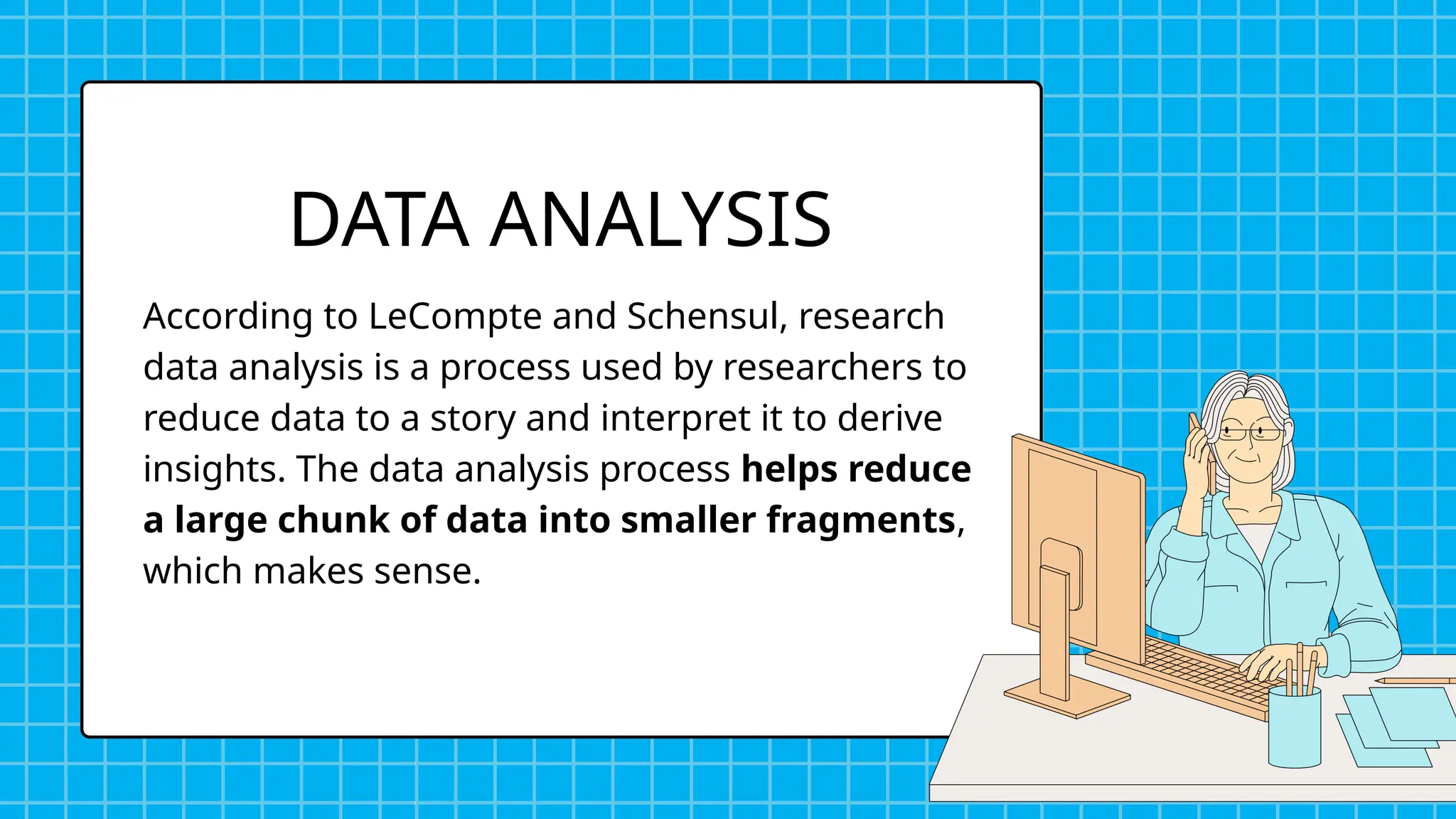 According to LeCompte and Schensul, research
data analysis is a process used by researchers to
reduce data to a story and interpret it to derive
insights. The data analysis process helps reduce
a large chunk of data into smaller fragments,
which makes sense.
DATA ANALYSIS
 