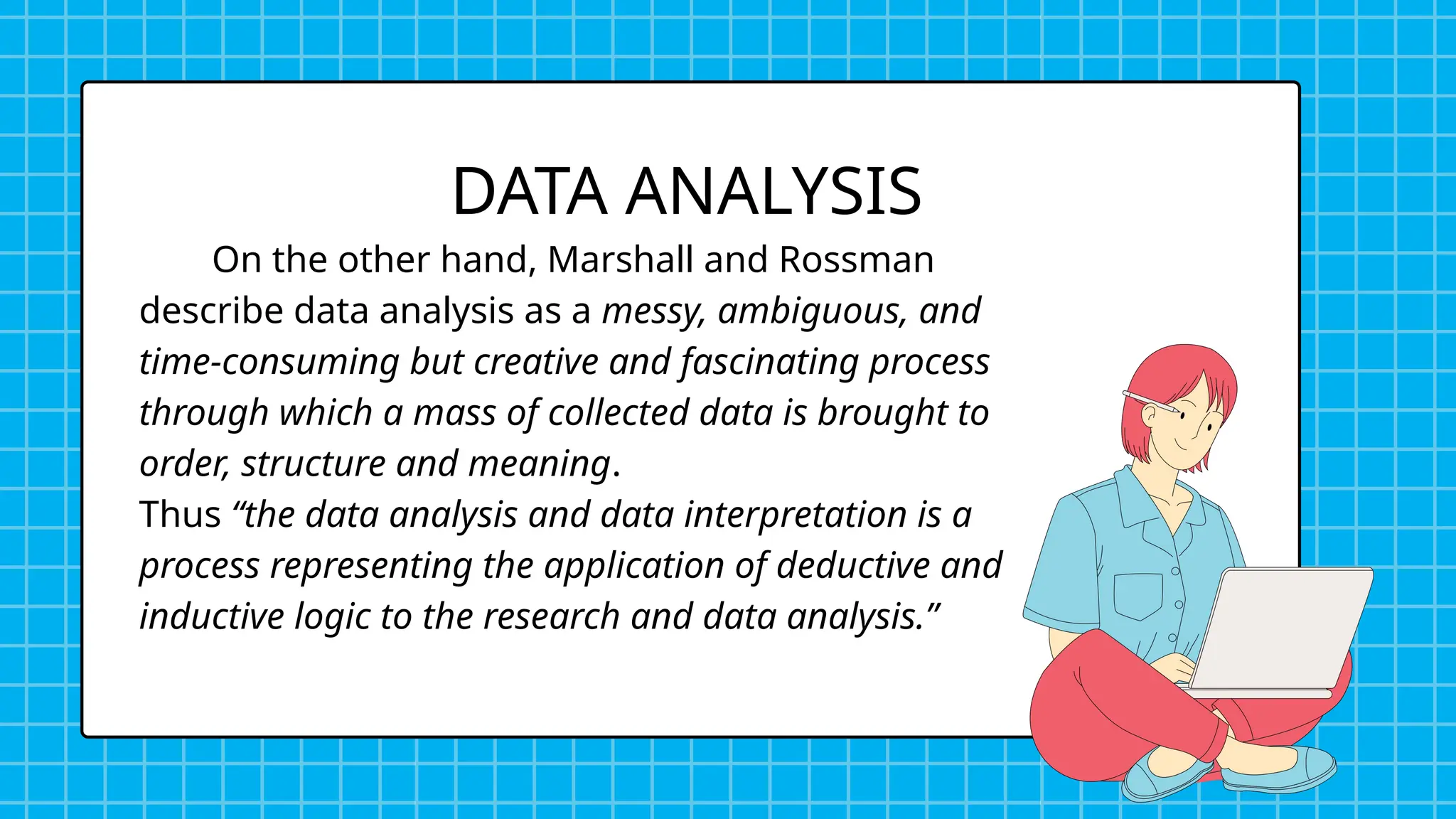 On the other hand, Marshall and Rossman
describe data analysis as a messy, ambiguous, and
time-consuming but creative and fascinating process
through which a mass of collected data is brought to
order, structure and meaning.
Thus “the data analysis and data interpretation is a
process representing the application of deductive and
inductive logic to the research and data analysis.”
DATA ANALYSIS
 