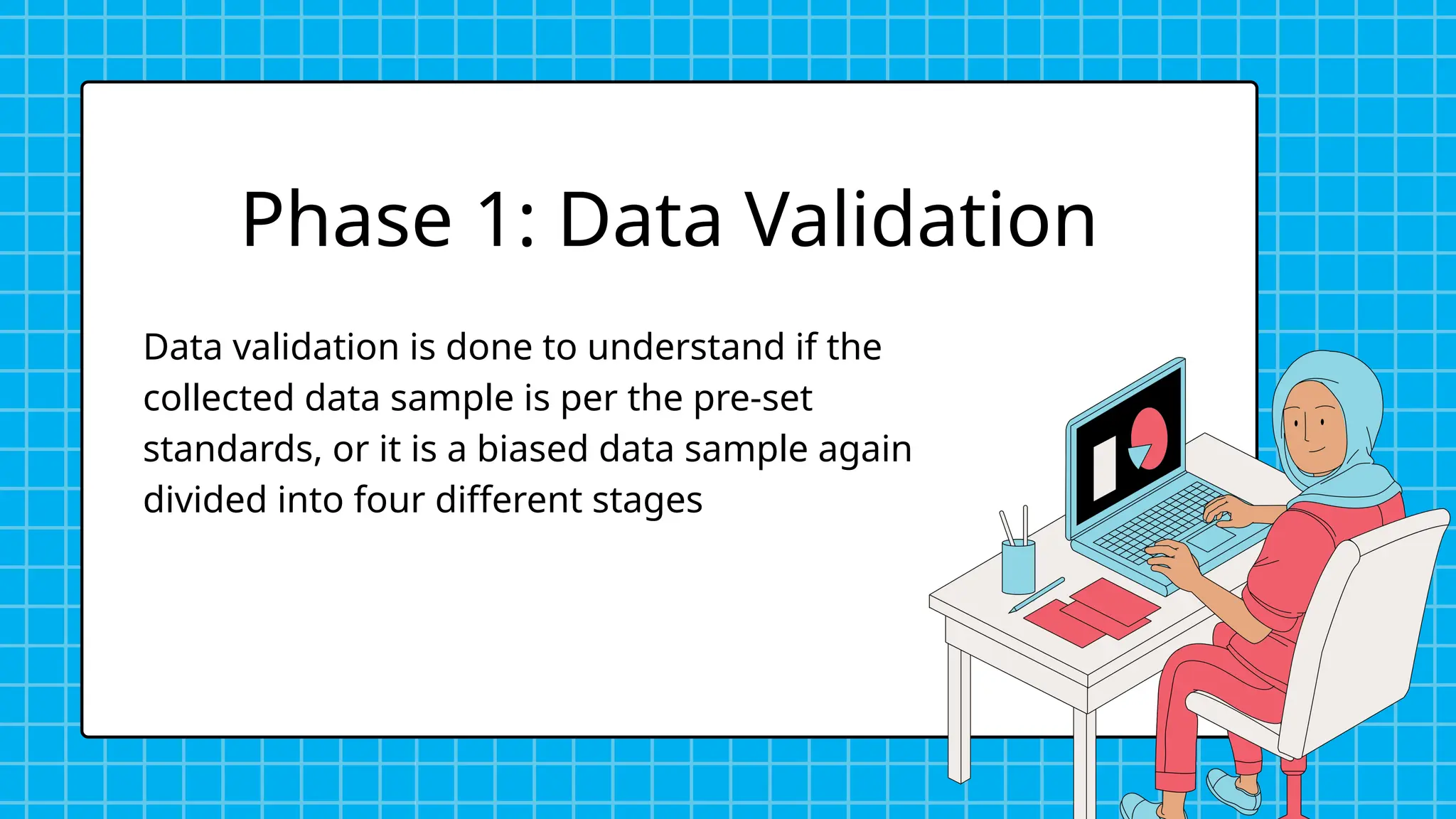 Data validation is done to understand if the
collected data sample is per the pre-set
standards, or it is a biased data sample again
divided into four different stages
Phase 1: Data Validation
 