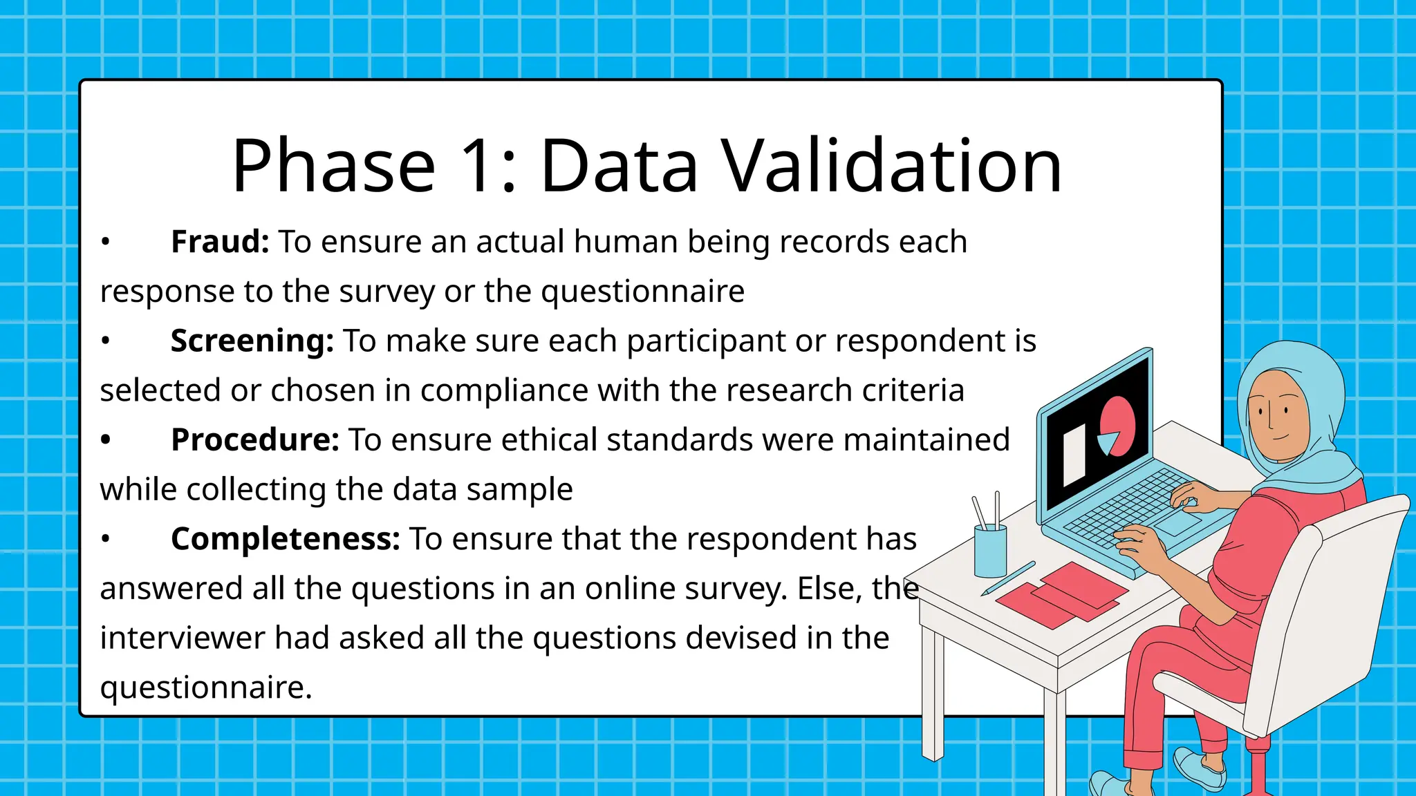 Phase 1: Data Validation
• Fraud: To ensure an actual human being records each
response to the survey or the questionnaire
• Screening: To make sure each participant or respondent is
selected or chosen in compliance with the research criteria
• Procedure: To ensure ethical standards were maintained
while collecting the data sample
• Completeness: To ensure that the respondent has
answered all the questions in an online survey. Else, the
interviewer had asked all the questions devised in the
questionnaire.
 