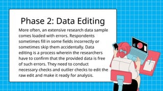 More often, an extensive research data sample
comes loaded with errors. Respondents
sometimes fill in some fields incorrectly or
sometimes skip them accidentally. Data
editing is a process wherein the researchers
have to confirm that the provided data is free
of such errors. They need to conduct
necessary checks and outlier checks to edit the
raw edit and make it ready for analysis.
Phase 2: Data Editing
 
