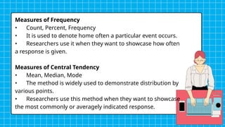 Measures of Frequency
• Count, Percent, Frequency
• It is used to denote home often a particular event occurs.
• Researchers use it when they want to showcase how often
a response is given.
Measures of Central Tendency
• Mean, Median, Mode
• The method is widely used to demonstrate distribution by
various points.
• Researchers use this method when they want to showcase
the most commonly or averagely indicated response.
 