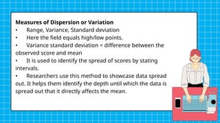 Measures of Dispersion or Variation
• Range, Variance, Standard deviation
• Here the field equals high/low points.
• Variance standard deviation = difference between the
observed score and mean
• It is used to identify the spread of scores by stating
intervals.
• Researchers use this method to showcase data spread
out. It helps them identify the depth until which the data is
spread out that it directly affects the mean.
 
