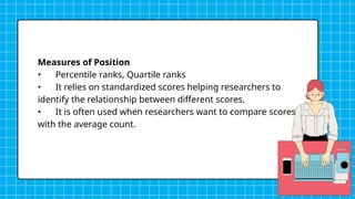 Measures of Position
• Percentile ranks, Quartile ranks
• It relies on standardized scores helping researchers to
identify the relationship between different scores.
• It is often used when researchers want to compare scores
with the average count.
 