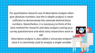 For quantitative research use of descriptive analysis often
give absolute numbers, but the in-depth analysis is never
sufficient to demonstrate the rationale behind those
numbers. Nevertheless, it is necessary to think of the
best method for research and data analysis suiting your
survey questionnaire and what story researchers want to
tell.
Descriptive analysis is also called a ‘univariate analysis’
since it is commonly used to analyze a single variable.
 
