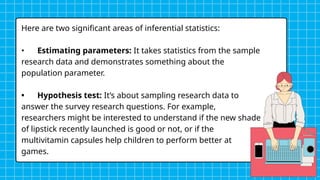 Here are two significant areas of inferential statistics:
• Estimating parameters: It takes statistics from the sample
research data and demonstrates something about the
population parameter.
• Hypothesis test: It’s about sampling research data to
answer the survey research questions. For example,
researchers might be interested to understand if the new shade
of lipstick recently launched is good or not, or if the
multivitamin capsules help children to perform better at
games.
 
