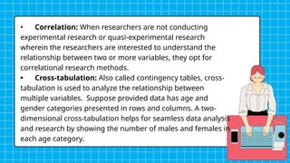 • Correlation: When researchers are not conducting
experimental research or quasi-experimental research
wherein the researchers are interested to understand the
relationship between two or more variables, they opt for
correlational research methods.
• Cross-tabulation: Also called contingency tables, cross-
tabulation is used to analyze the relationship between
multiple variables. Suppose provided data has age and
gender categories presented in rows and columns. A two-
dimensional cross-tabulation helps for seamless data analysis
and research by showing the number of males and females in
each age category.
 