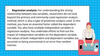 • Regression analysis: For understanding the strong
relationship between two variables, researchers do not look
beyond the primary and commonly used regression analysis
method, which is also a type of predictive analysis used. In this
method, you have an essential factor called the dependent
variable. You also have multiple independent variables in
regression analysis. You undertake efforts to find out the
impact of independent variables on the dependent variable.
The values of both independent and dependent variables are
assumed as being ascertained in an error-free random
manner.
 