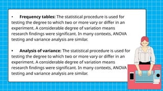 • Frequency tables: The statistical procedure is used for
testing the degree to which two or more vary or differ in an
experiment. A considerable degree of variation means
research findings were significant. In many contexts, ANOVA
testing and variance analysis are similar.
• Analysis of variance: The statistical procedure is used for
testing the degree to which two or more vary or differ in an
experiment. A considerable degree of variation means
research findings were significant. In many contexts, ANOVA
testing and variance analysis are similar.
 