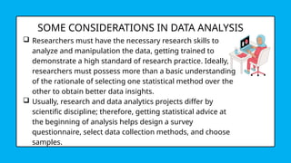 SOME CONSIDERATIONS IN DATA ANALYSIS
 Researchers must have the necessary research skills to
analyze and manipulation the data, getting trained to
demonstrate a high standard of research practice. Ideally,
researchers must possess more than a basic understanding
of the rationale of selecting one statistical method over the
other to obtain better data insights.
 Usually, research and data analytics projects differ by
scientific discipline; therefore, getting statistical advice at
the beginning of analysis helps design a survey
questionnaire, select data collection methods, and choose
samples.
 
