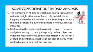 SOME CONSIDERATIONS IN DATA ANALYSIS
 The primary aim of data research and analysis is to derive
ultimate insights that are unbiased. Any mistake in or
keeping a biased mind to collect data, selecting an analysis
method, or choosing audience sample il to draw a biased
inference.
 Irrelevant to the sophistication used in research data and
analysis is enough to rectify the poorly defined objective
outcome measurements. It does not matter if the design is
at fault or intentions are not clear, but lack of clarity might
mislead readers, so avoid the practice.
 
