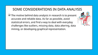 SOME CONSIDERATIONS IN DATA ANALYSIS
 The motive behind data analysis in research is to present
accurate and reliable data. As far as possible, avoid
statistical errors, and find a way to deal with everyday
challenges like outliers, missing data, data altering, data
mining, or developing graphical representation.
 