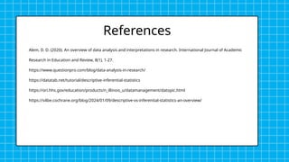 Alem, D. D. (2020). An overview of data analysis and interpretations in research. International Journal of Academic
Research in Education and Review, 8(1), 1-27.
https://www.questionpro.com/blog/data-analysis-in-research/
https://datatab.net/tutorial/descriptive-inferential-statistics
https://ori.hhs.gov/education/products/n_illinois_u/datamanagement/datopic.html
https://s4be.cochrane.org/blog/2024/01/09/descriptive-vs-inferential-statistics-an-overview/
References
 