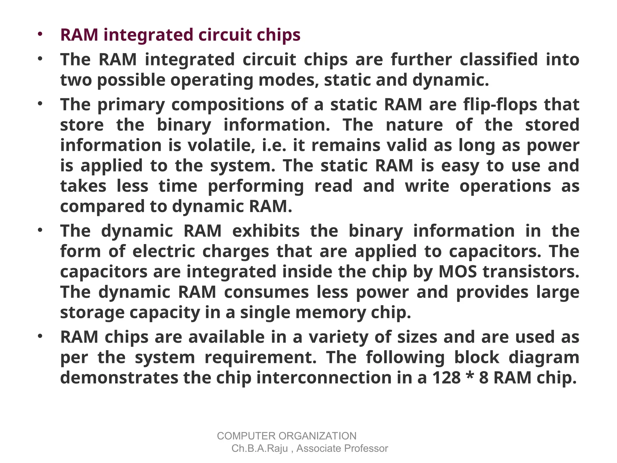 • RAM integrated circuit chips
• The RAM integrated circuit chips are further classified into
two possible operating modes, static and dynamic.
• The primary compositions of a static RAM are flip-flops that
store the binary information. The nature of the stored
information is volatile, i.e. it remains valid as long as power
is applied to the system. The static RAM is easy to use and
takes less time performing read and write operations as
compared to dynamic RAM.
• The dynamic RAM exhibits the binary information in the
form of electric charges that are applied to capacitors. The
capacitors are integrated inside the chip by MOS transistors.
The dynamic RAM consumes less power and provides large
storage capacity in a single memory chip.
• RAM chips are available in a variety of sizes and are used as
per the system requirement. The following block diagram
demonstrates the chip interconnection in a 128 * 8 RAM chip.
COMPUTER ORGANIZATION
Ch.B.A.Raju , Associate Professor
 