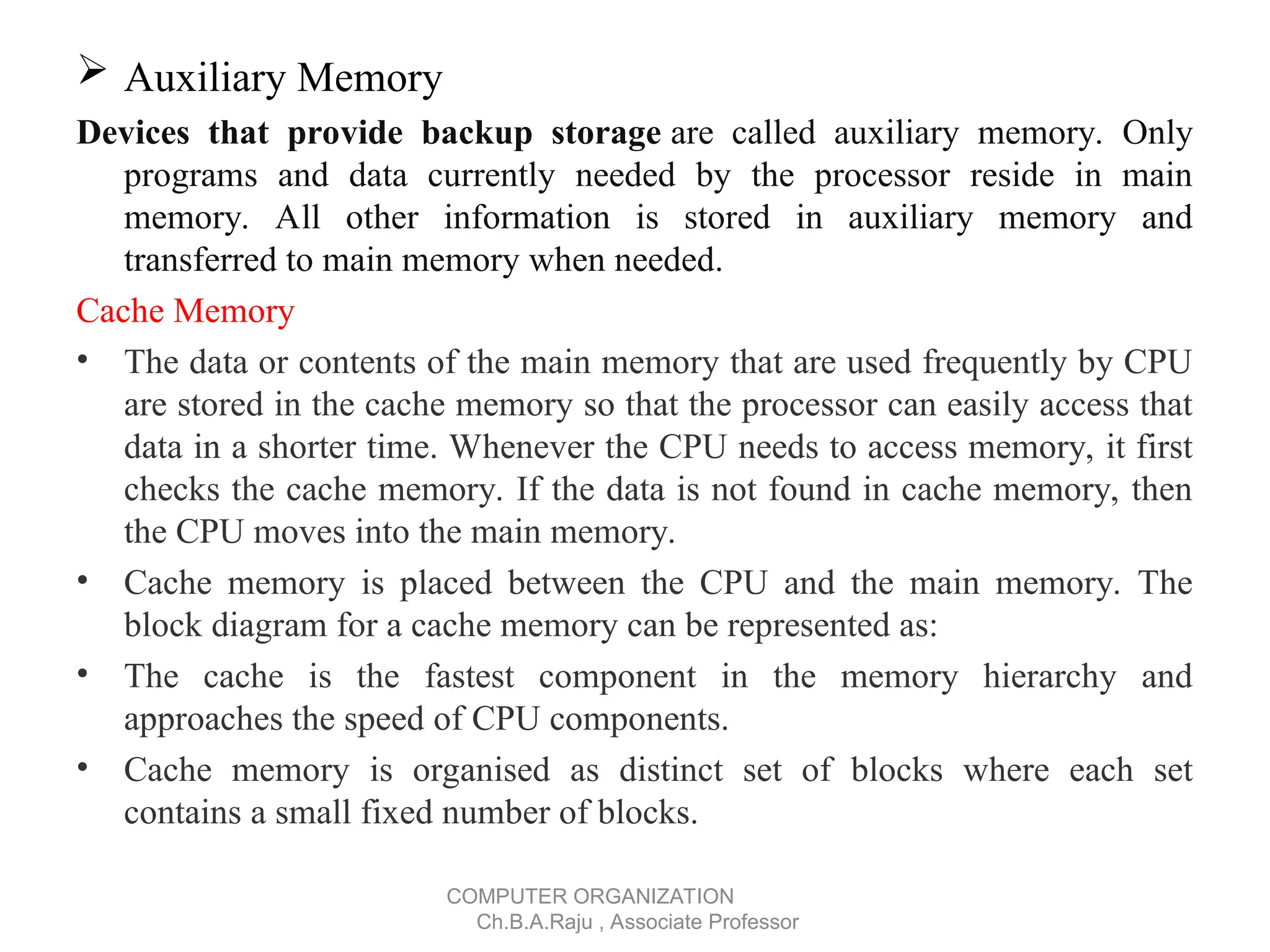  Auxiliary Memory
Devices that provide backup storage are called auxiliary memory. Only
programs and data currently needed by the processor reside in main
memory. All other information is stored in auxiliary memory and
transferred to main memory when needed.
Cache Memory
• The data or contents of the main memory that are used frequently by CPU
are stored in the cache memory so that the processor can easily access that
data in a shorter time. Whenever the CPU needs to access memory, it first
checks the cache memory. If the data is not found in cache memory, then
the CPU moves into the main memory.
• Cache memory is placed between the CPU and the main memory. The
block diagram for a cache memory can be represented as:
• The cache is the fastest component in the memory hierarchy and
approaches the speed of CPU components.
• Cache memory is organised as distinct set of blocks where each set
contains a small fixed number of blocks.
COMPUTER ORGANIZATION
Ch.B.A.Raju , Associate Professor
 