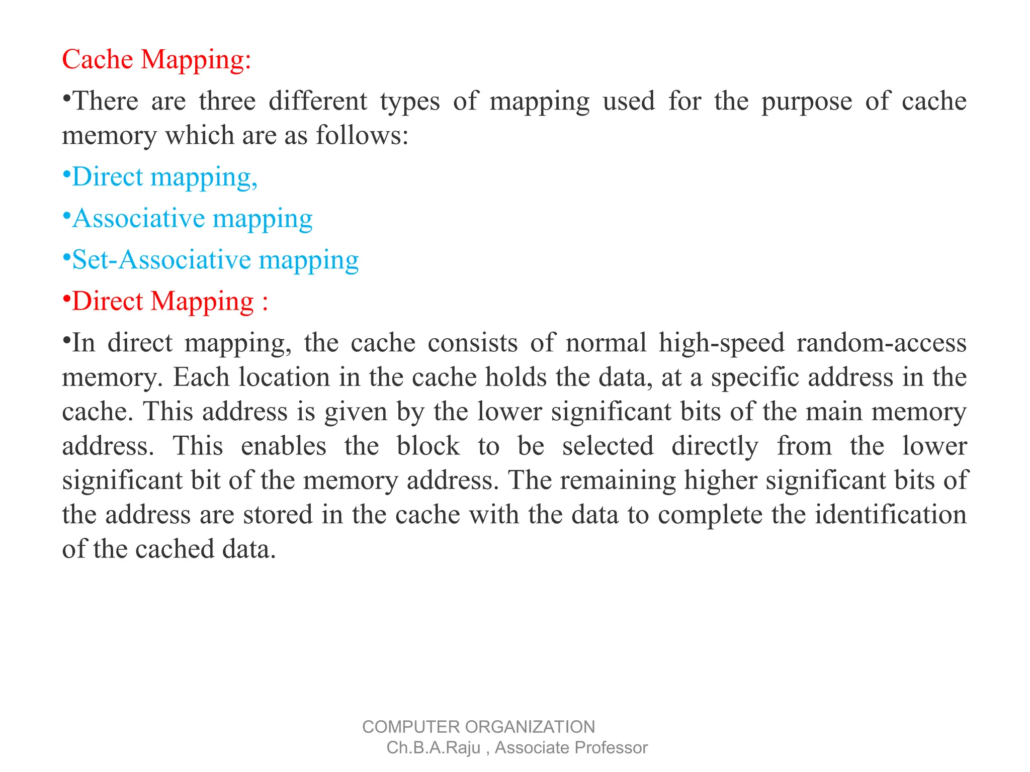 Cache Mapping:
•There are three different types of mapping used for the purpose of cache
memory which are as follows:
•Direct mapping,
•Associative mapping
•Set-Associative mapping
•Direct Mapping :
•In direct mapping, the cache consists of normal high-speed random-access
memory. Each location in the cache holds the data, at a specific address in the
cache. This address is given by the lower significant bits of the main memory
address. This enables the block to be selected directly from the lower
significant bit of the memory address. The remaining higher significant bits of
the address are stored in the cache with the data to complete the identification
of the cached data.
COMPUTER ORGANIZATION
Ch.B.A.Raju , Associate Professor
 