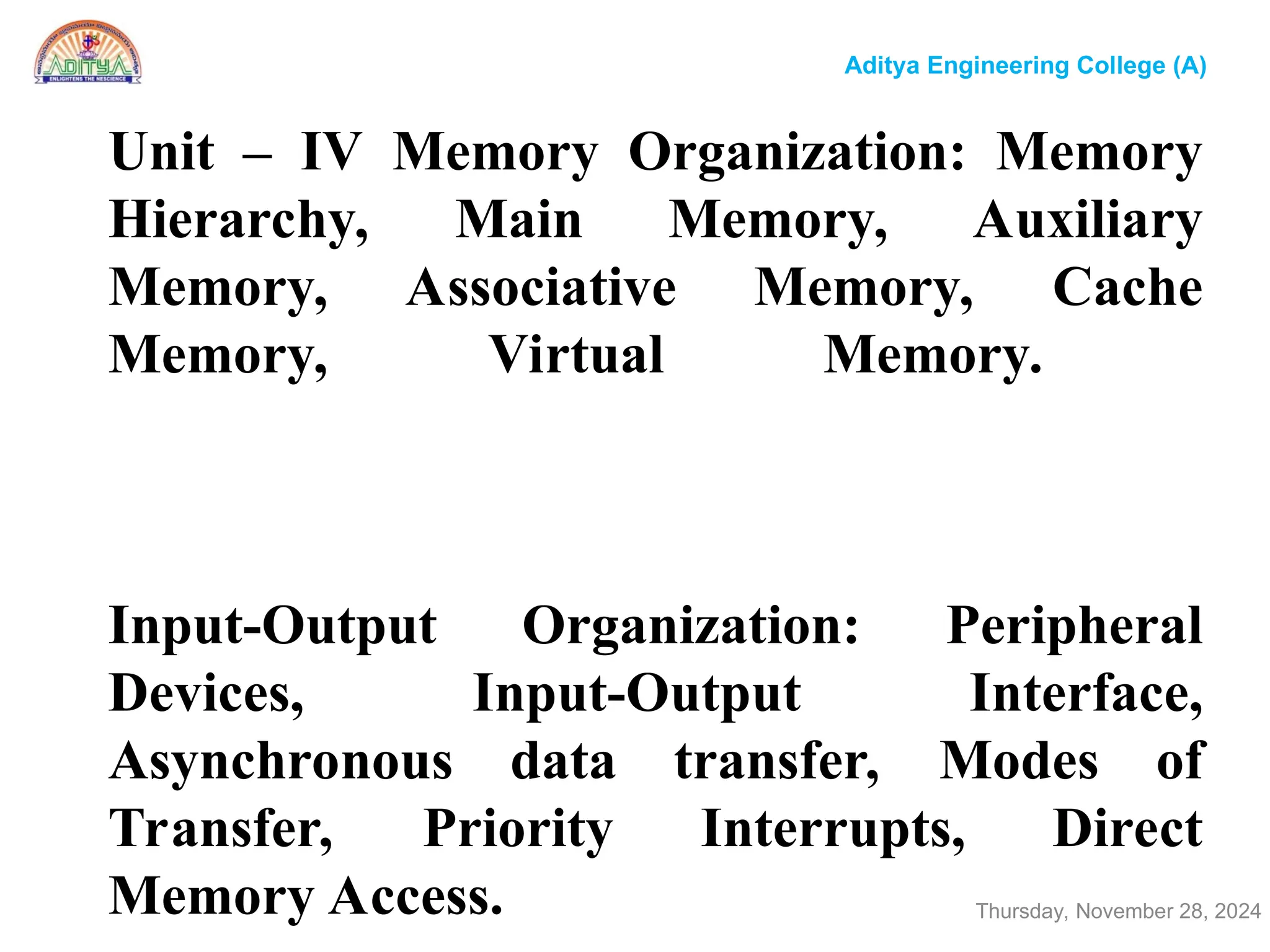 Unit – IV Memory Organization: Memory
Hierarchy, Main Memory, Auxiliary
Memory, Associative Memory, Cache
Memory, Virtual Memory.
Input-Output Organization: Peripheral
Devices, Input-Output Interface,
Asynchronous data transfer, Modes of
Transfer, Priority Interrupts, Direct
Memory Access. Thursday, November 28, 2024
Aditya Engineering College (A)
 