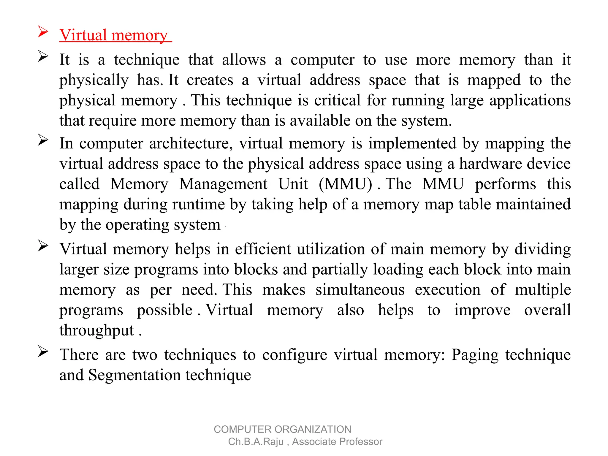  Virtual memory
 It is a technique that allows a computer to use more memory than it
physically has. It creates a virtual address space that is mapped to the
physical memory . This technique is critical for running large applications
that require more memory than is available on the system.
 In computer architecture, virtual memory is implemented by mapping the
virtual address space to the physical address space using a hardware device
called Memory Management Unit (MMU) . The MMU performs this
mapping during runtime by taking help of a memory map table maintained
by the operating system .
 Virtual memory helps in efficient utilization of main memory by dividing
larger size programs into blocks and partially loading each block into main
memory as per need. This makes simultaneous execution of multiple
programs possible . Virtual memory also helps to improve overall
throughput .
 There are two techniques to configure virtual memory: Paging technique
and Segmentation technique
COMPUTER ORGANIZATION
Ch.B.A.Raju , Associate Professor
 