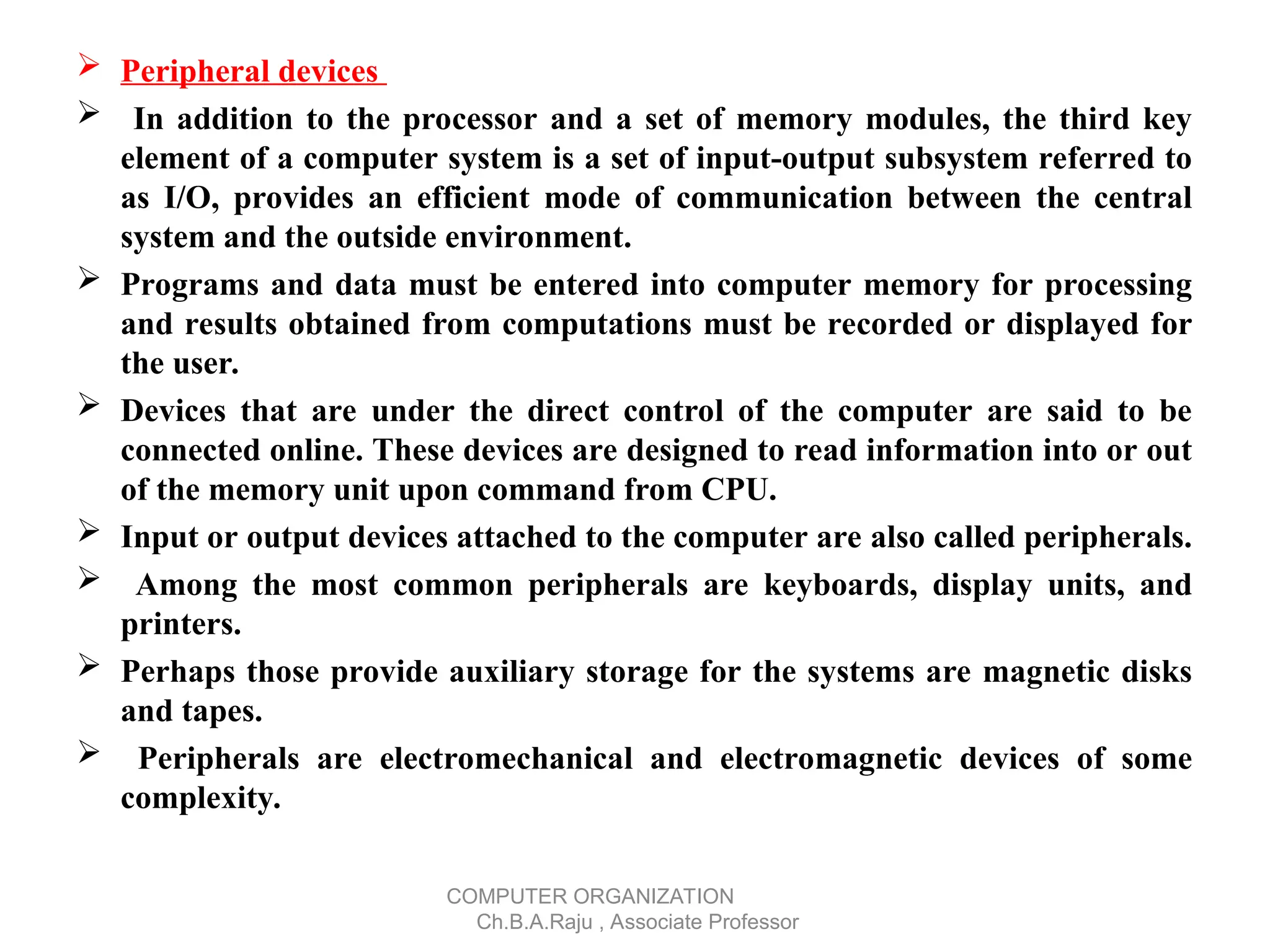  Peripheral devices
 In addition to the processor and a set of memory modules, the third key
element of a computer system is a set of input-output subsystem referred to
as I/O, provides an efficient mode of communication between the central
system and the outside environment.
 Programs and data must be entered into computer memory for processing
and results obtained from computations must be recorded or displayed for
the user.
 Devices that are under the direct control of the computer are said to be
connected online. These devices are designed to read information into or out
of the memory unit upon command from CPU.
 Input or output devices attached to the computer are also called peripherals.
 Among the most common peripherals are keyboards, display units, and
printers.
 Perhaps those provide auxiliary storage for the systems are magnetic disks
and tapes.
 Peripherals are electromechanical and electromagnetic devices of some
complexity.
COMPUTER ORGANIZATION
Ch.B.A.Raju , Associate Professor
 