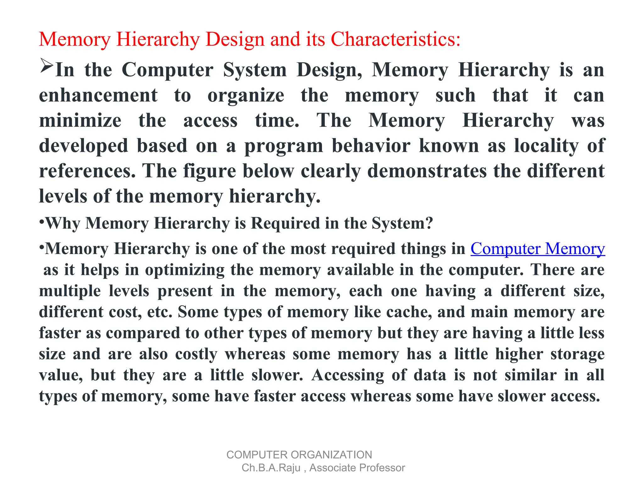 Memory Hierarchy Design and its Characteristics:
In the Computer System Design, Memory Hierarchy is an
enhancement to organize the memory such that it can
minimize the access time. The Memory Hierarchy was
developed based on a program behavior known as locality of
references. The figure below clearly demonstrates the different
levels of the memory hierarchy.
•Why Memory Hierarchy is Required in the System?
•Memory Hierarchy is one of the most required things in Computer Memory
as it helps in optimizing the memory available in the computer. There are
multiple levels present in the memory, each one having a different size,
different cost, etc. Some types of memory like cache, and main memory are
faster as compared to other types of memory but they are having a little less
size and are also costly whereas some memory has a little higher storage
value, but they are a little slower. Accessing of data is not similar in all
types of memory, some have faster access whereas some have slower access.
COMPUTER ORGANIZATION
Ch.B.A.Raju , Associate Professor
 
