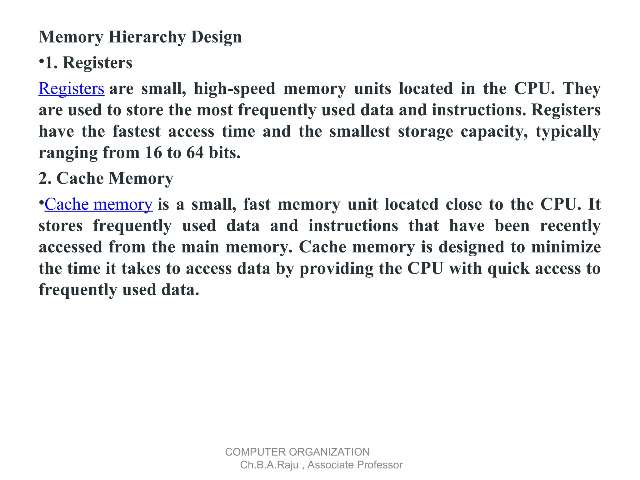 Memory Hierarchy Design
•1. Registers
Registers are small, high-speed memory units located in the CPU. They
are used to store the most frequently used data and instructions. Registers
have the fastest access time and the smallest storage capacity, typically
ranging from 16 to 64 bits.
2. Cache Memory
•Cache memory is a small, fast memory unit located close to the CPU. It
stores frequently used data and instructions that have been recently
accessed from the main memory. Cache memory is designed to minimize
the time it takes to access data by providing the CPU with quick access to
frequently used data.
COMPUTER ORGANIZATION
Ch.B.A.Raju , Associate Professor
 