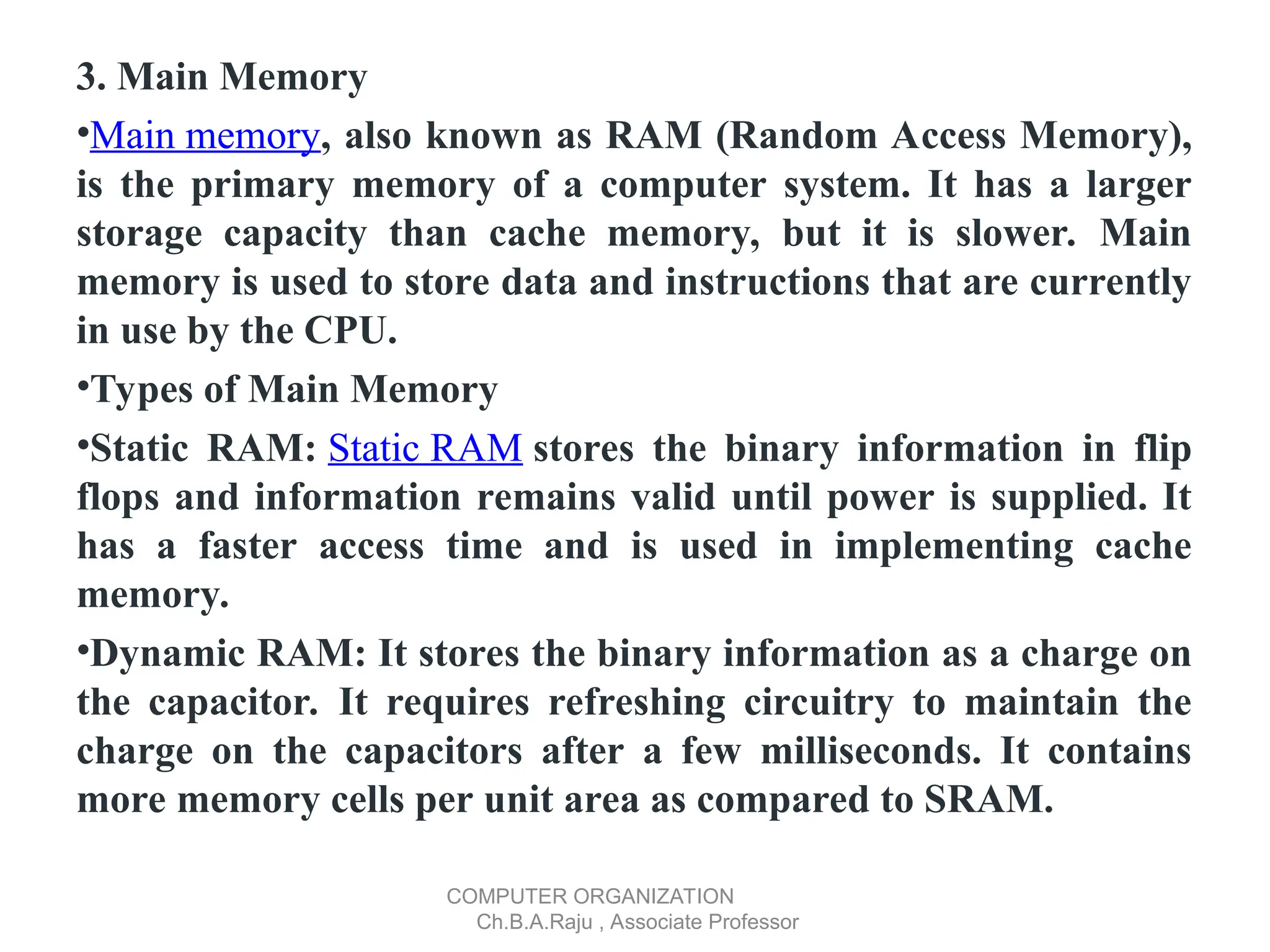 3. Main Memory
•Main memory, also known as RAM (Random Access Memory),
is the primary memory of a computer system. It has a larger
storage capacity than cache memory, but it is slower. Main
memory is used to store data and instructions that are currently
in use by the CPU.
•Types of Main Memory
•Static RAM: Static RAM stores the binary information in flip
flops and information remains valid until power is supplied. It
has a faster access time and is used in implementing cache
memory.
•Dynamic RAM: It stores the binary information as a charge on
the capacitor. It requires refreshing circuitry to maintain the
charge on the capacitors after a few milliseconds. It contains
more memory cells per unit area as compared to SRAM.
COMPUTER ORGANIZATION
Ch.B.A.Raju , Associate Professor
 
