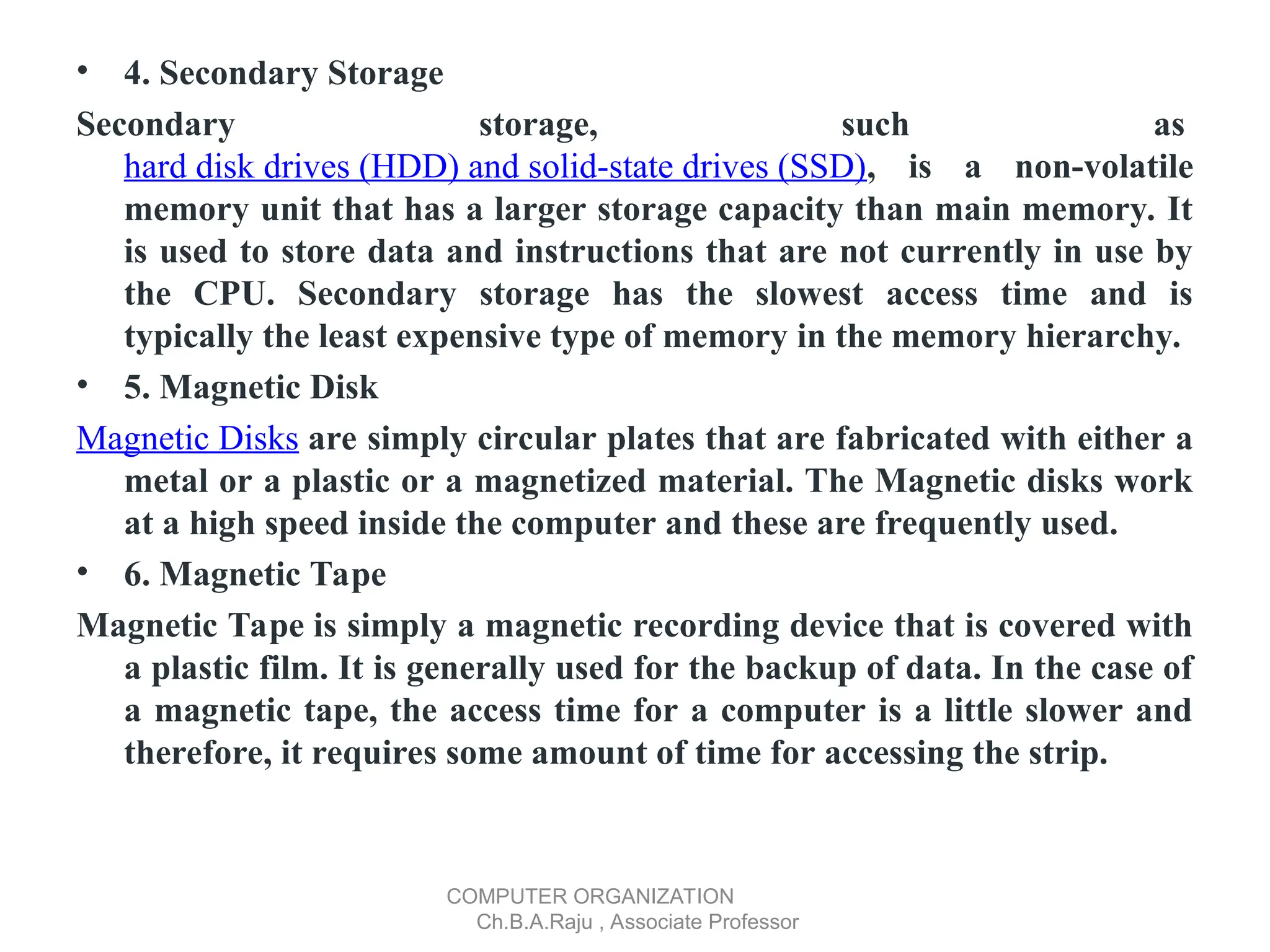 • 4. Secondary Storage
Secondary storage, such as
hard disk drives (HDD) and solid-state drives (SSD), is a non-volatile
memory unit that has a larger storage capacity than main memory. It
is used to store data and instructions that are not currently in use by
the CPU. Secondary storage has the slowest access time and is
typically the least expensive type of memory in the memory hierarchy.
• 5. Magnetic Disk
Magnetic Disks are simply circular plates that are fabricated with either a
metal or a plastic or a magnetized material. The Magnetic disks work
at a high speed inside the computer and these are frequently used.
• 6. Magnetic Tape
Magnetic Tape is simply a magnetic recording device that is covered with
a plastic film. It is generally used for the backup of data. In the case of
a magnetic tape, the access time for a computer is a little slower and
therefore, it requires some amount of time for accessing the strip.
COMPUTER ORGANIZATION
Ch.B.A.Raju , Associate Professor
 