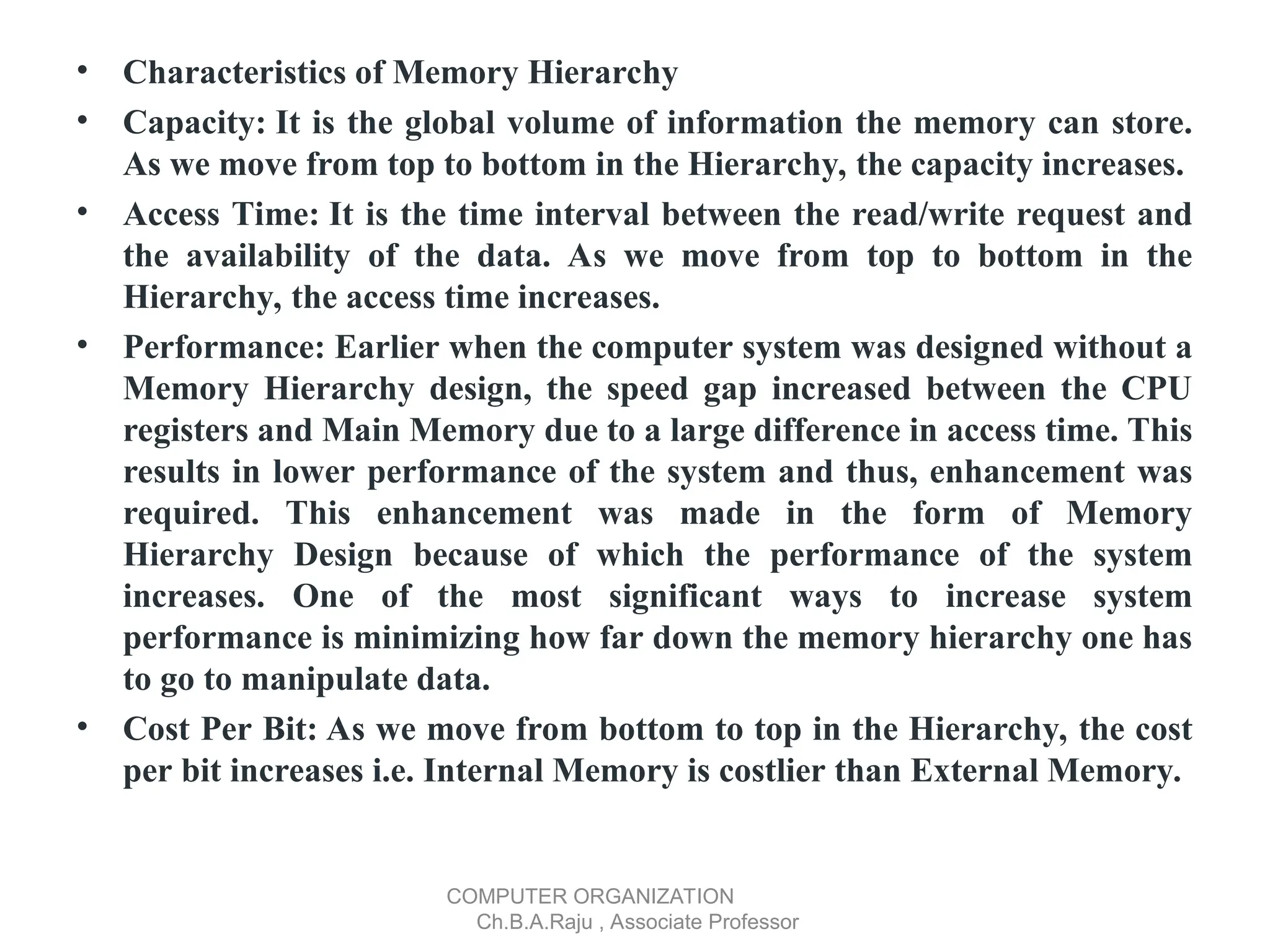 • Characteristics of Memory Hierarchy
• Capacity: It is the global volume of information the memory can store.
As we move from top to bottom in the Hierarchy, the capacity increases.
• Access Time: It is the time interval between the read/write request and
the availability of the data. As we move from top to bottom in the
Hierarchy, the access time increases.
• Performance: Earlier when the computer system was designed without a
Memory Hierarchy design, the speed gap increased between the CPU
registers and Main Memory due to a large difference in access time. This
results in lower performance of the system and thus, enhancement was
required. This enhancement was made in the form of Memory
Hierarchy Design because of which the performance of the system
increases. One of the most significant ways to increase system
performance is minimizing how far down the memory hierarchy one has
to go to manipulate data.
• Cost Per Bit: As we move from bottom to top in the Hierarchy, the cost
per bit increases i.e. Internal Memory is costlier than External Memory.
COMPUTER ORGANIZATION
Ch.B.A.Raju , Associate Professor
 