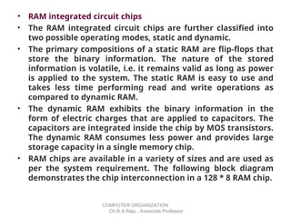 • RAM integrated circuit chips
• The RAM integrated circuit chips are further classified into
two possible operating modes, static and dynamic.
• The primary compositions of a static RAM are flip-flops that
store the binary information. The nature of the stored
information is volatile, i.e. it remains valid as long as power
is applied to the system. The static RAM is easy to use and
takes less time performing read and write operations as
compared to dynamic RAM.
• The dynamic RAM exhibits the binary information in the
form of electric charges that are applied to capacitors. The
capacitors are integrated inside the chip by MOS transistors.
The dynamic RAM consumes less power and provides large
storage capacity in a single memory chip.
• RAM chips are available in a variety of sizes and are used as
per the system requirement. The following block diagram
demonstrates the chip interconnection in a 128 * 8 RAM chip.
COMPUTER ORGANIZATION
Ch.B.A.Raju , Associate Professor
 