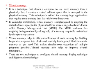  Virtual memory
 It is a technique that allows a computer to use more memory than it
physically has. It creates a virtual address space that is mapped to the
physical memory . This technique is critical for running large applications
that require more memory than is available on the system.
 In computer architecture, virtual memory is implemented by mapping the
virtual address space to the physical address space using a hardware device
called Memory Management Unit (MMU) . The MMU performs this
mapping during runtime by taking help of a memory map table maintained
by the operating system .
 Virtual memory helps in efficient utilization of main memory by dividing
larger size programs into blocks and partially loading each block into main
memory as per need. This makes simultaneous execution of multiple
programs possible . Virtual memory also helps to improve overall
throughput .
 There are two techniques to configure virtual memory: Paging technique
and Segmentation technique
COMPUTER ORGANIZATION
Ch.B.A.Raju , Associate Professor
 