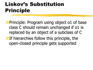 Liskov’s Substitution
Principle
Principle: Program using object o1 of base
class C should remain unchanged if o1 is
replaced by an object of a subclass of C
If hierarchies follow this principle, the
open-closed principle gets supported
 