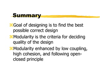 Summary
Goal of designing is to find the best
possible correct design
Modularity is the criteria for deciding
quality of the design
Modularity enhanced by low coupling,
high cohesion, and following open-
closed principle
 