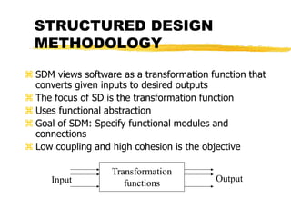 STRUCTURED DESIGN
METHODOLOGY
 SDM views software as a transformation function that
converts given inputs to desired outputs
 The focus of SD is the transformation function
 Uses functional abstraction
 Goal of SDM: Specify functional modules and
connections
 Low coupling and high cohesion is the objective
Transformation
functions
Input Output
 