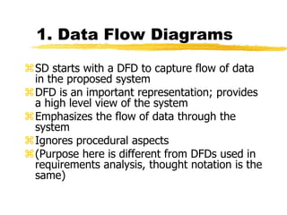 1. Data Flow Diagrams
SD starts with a DFD to capture flow of data
in the proposed system
DFD is an important representation; provides
a high level view of the system
Emphasizes the flow of data through the
system
Ignores procedural aspects
(Purpose here is different from DFDs used in
requirements analysis, thought notation is the
same)
 