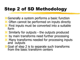 Step 2 of SD Methodology
Generally a system performs a basic function
 Often cannot be performed on inputs directly
 First inputs must be converted into a suitable
form
 Similarly for outputs - the outputs produced
 by main transforms need further processing
 Many transforms needed for processing inputs
and outputs
Goal of step 2 is to separate such transforms
from the basic transform centers
 
