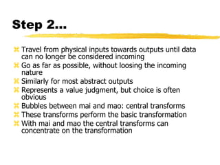 Step 2…
 Travel from physical inputs towards outputs until data
can no longer be considered incoming
 Go as far as possible, without loosing the incoming
nature
 Similarly for most abstract outputs
 Represents a value judgment, but choice is often
obvious
 Bubbles between mai and mao: central transforms
 These transforms perform the basic transformation
 With mai and mao the central transforms can
concentrate on the transformation
 