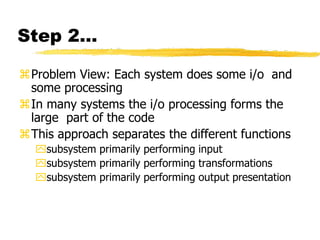 Step 2…
Problem View: Each system does some i/o and
some processing
In many systems the i/o processing forms the
large part of the code
This approach separates the different functions
subsystem primarily performing input
subsystem primarily performing transformations
subsystem primarily performing output presentation
 