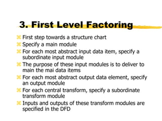 3. First Level Factoring
 First step towards a structure chart
 Specify a main module
 For each most abstract input data item, specify a
subordinate input module
 The purpose of these input modules is to deliver to
main the mai data items
 For each most abstract output data element, specify
an output module
 For each central transform, specify a subordinate
transform module
 Inputs and outputs of these transform modules are
specified in the DFD
 