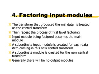4. Factoring Input modules
 The transform that produced the mai data is treated
as the central transform
 Then repeat the process of first level factoring
 Input module being factored becomes the main
module
 A subordinate input module is created for each data
item coming in this new central transform
 A subordinate module is created for the new central
transform
 Generally there will be no output modules
 
