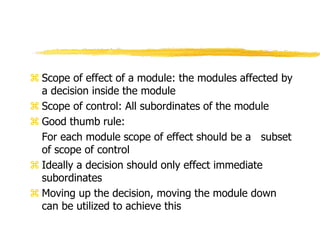  Scope of effect of a module: the modules affected by
a decision inside the module
 Scope of control: All subordinates of the module
 Good thumb rule:
For each module scope of effect should be a subset
of scope of control
 Ideally a decision should only effect immediate
subordinates
 Moving up the decision, moving the module down
can be utilized to achieve this
 