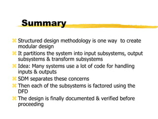 Summary
 Structured design methodology is one way to create
modular design
 It partitions the system into input subsystems, output
subsystems & transform subsystems
 Idea: Many systems use a lot of code for handling
inputs & outputs
 SDM separates these concerns
 Then each of the subsystems is factored using the
DFD
 The design is finally documented & verified before
proceeding
 