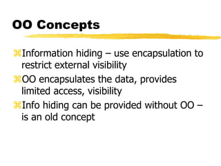 OO Concepts
Information hiding – use encapsulation to
restrict external visibility
OO encapsulates the data, provides
limited access, visibility
Info hiding can be provided without OO –
is an old concept
 