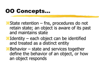 OO Concepts…
State retention – fns, procedures do not
retain state; an object is aware of its past
and maintains state
Identity – each object can be identified
and treated as a distinct entity
Behavior – state and services together
define the behavior of an object, or how
an object responds
 