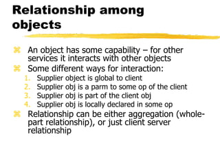 Relationship among
objects
 An object has some capability – for other
services it interacts with other objects
 Some different ways for interaction:
1. Supplier object is global to client
2. Supplier obj is a parm to some op of the client
3. Supplier obj is part of the client obj
4. Supplier obj is locally declared in some op
 Relationship can be either aggregation (whole-
part relationship), or just client server
relationship
 