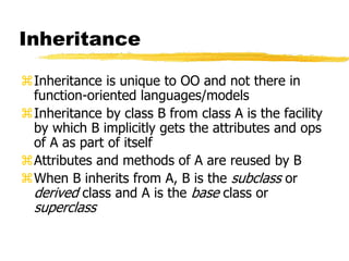 Inheritance
Inheritance is unique to OO and not there in
function-oriented languages/models
Inheritance by class B from class A is the facility
by which B implicitly gets the attributes and ops
of A as part of itself
Attributes and methods of A are reused by B
When B inherits from A, B is the subclass or
derived class and A is the base class or
superclass
 