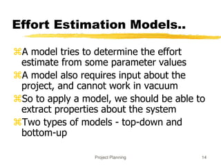 Project Planning 14
Effort Estimation Models..
A model tries to determine the effort
estimate from some parameter values
A model also requires input about the
project, and cannot work in vacuum
So to apply a model, we should be able to
extract properties about the system
Two types of models - top-down and
bottom-up
 