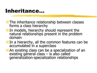 Inheritance…
The inheritance relationship between classes
forms a class hierarchy
In models, hierarchy should represent the
natural relationships present in the problem
domain
In a hierarchy, all the common features can be
accumulated in a superclass
An existing class can be a specialization of an
existing general class – is also called
generalization-specialization relationships
 